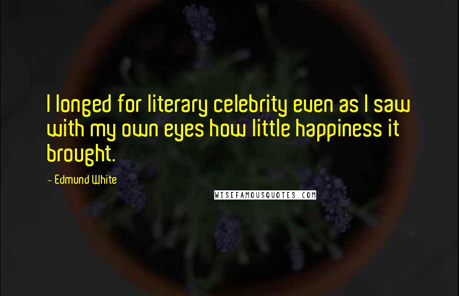 Edmund White Quotes: I longed for literary celebrity even as I saw with my own eyes how little happiness it brought.