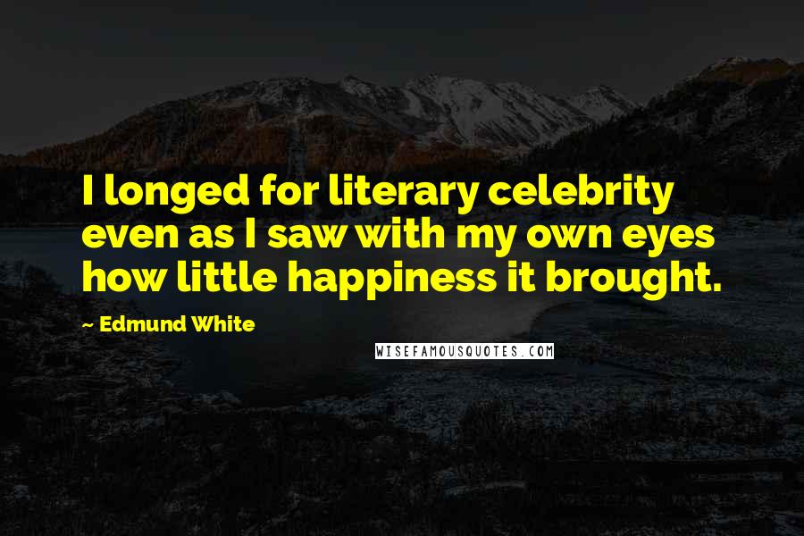 Edmund White Quotes: I longed for literary celebrity even as I saw with my own eyes how little happiness it brought.