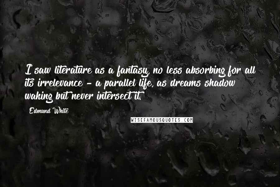 Edmund White Quotes: I saw literature as a fantasy, no less absorbing for all its irrelevance - a parallel life, as dreams shadow waking but never intersect it.