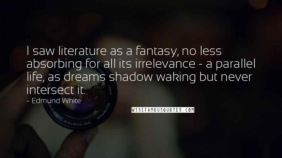 Edmund White Quotes: I saw literature as a fantasy, no less absorbing for all its irrelevance - a parallel life, as dreams shadow waking but never intersect it.