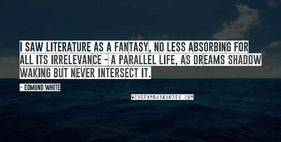 Edmund White Quotes: I saw literature as a fantasy, no less absorbing for all its irrelevance - a parallel life, as dreams shadow waking but never intersect it.