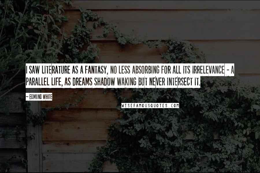 Edmund White Quotes: I saw literature as a fantasy, no less absorbing for all its irrelevance - a parallel life, as dreams shadow waking but never intersect it.