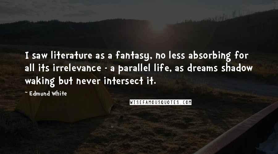 Edmund White Quotes: I saw literature as a fantasy, no less absorbing for all its irrelevance - a parallel life, as dreams shadow waking but never intersect it.