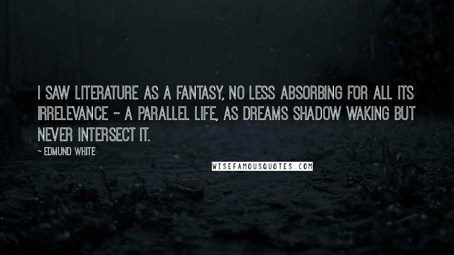 Edmund White Quotes: I saw literature as a fantasy, no less absorbing for all its irrelevance - a parallel life, as dreams shadow waking but never intersect it.