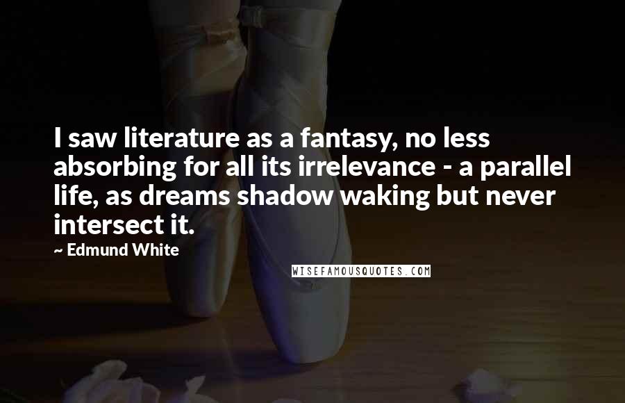 Edmund White Quotes: I saw literature as a fantasy, no less absorbing for all its irrelevance - a parallel life, as dreams shadow waking but never intersect it.