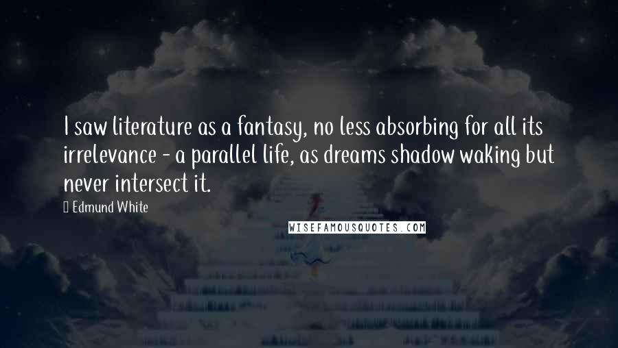 Edmund White Quotes: I saw literature as a fantasy, no less absorbing for all its irrelevance - a parallel life, as dreams shadow waking but never intersect it.