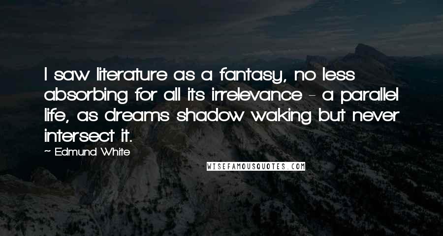 Edmund White Quotes: I saw literature as a fantasy, no less absorbing for all its irrelevance - a parallel life, as dreams shadow waking but never intersect it.