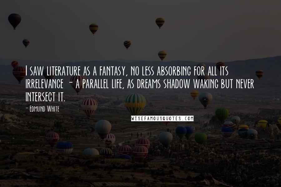 Edmund White Quotes: I saw literature as a fantasy, no less absorbing for all its irrelevance - a parallel life, as dreams shadow waking but never intersect it.