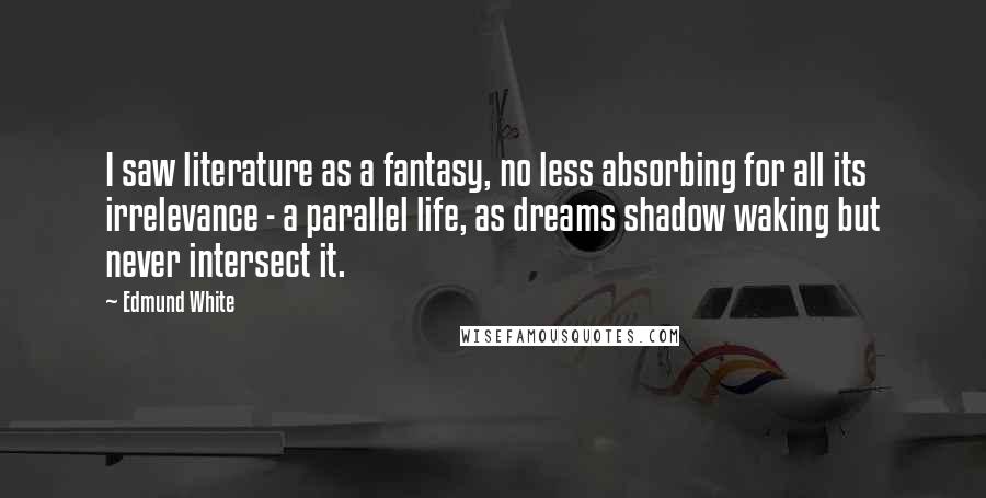 Edmund White Quotes: I saw literature as a fantasy, no less absorbing for all its irrelevance - a parallel life, as dreams shadow waking but never intersect it.