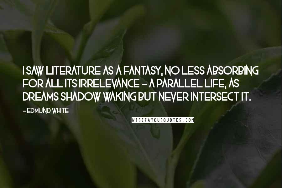 Edmund White Quotes: I saw literature as a fantasy, no less absorbing for all its irrelevance - a parallel life, as dreams shadow waking but never intersect it.