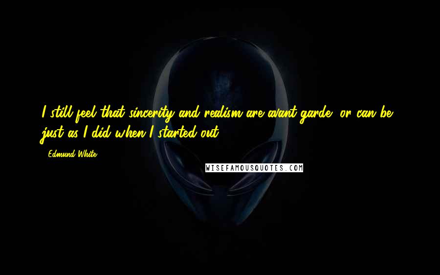 Edmund White Quotes: I still feel that sincerity and realism are avant-garde, or can be, just as I did when I started out.