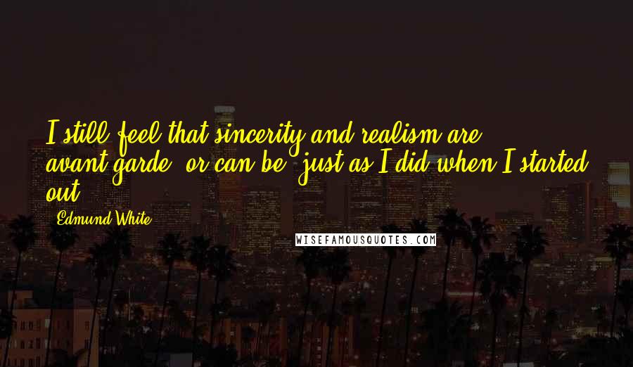 Edmund White Quotes: I still feel that sincerity and realism are avant-garde, or can be, just as I did when I started out.