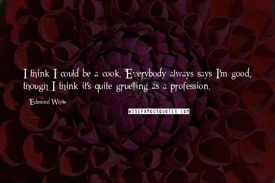 Edmund White Quotes: I think I could be a cook. Everybody always says I'm good, though I think it's quite gruelling as a profession.