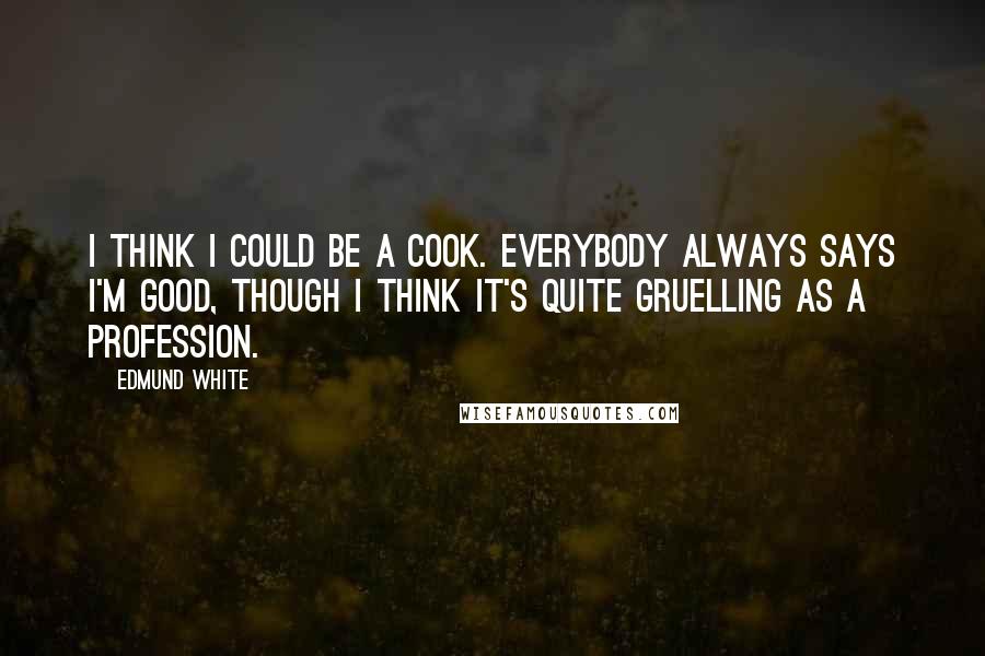 Edmund White Quotes: I think I could be a cook. Everybody always says I'm good, though I think it's quite gruelling as a profession.