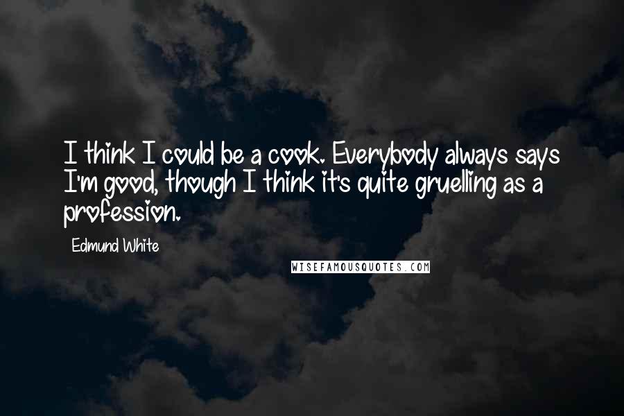 Edmund White Quotes: I think I could be a cook. Everybody always says I'm good, though I think it's quite gruelling as a profession.