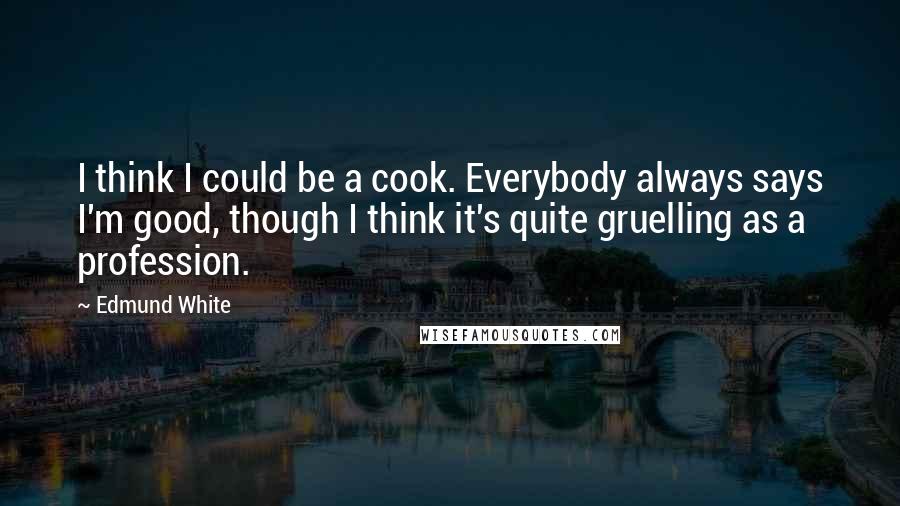 Edmund White Quotes: I think I could be a cook. Everybody always says I'm good, though I think it's quite gruelling as a profession.