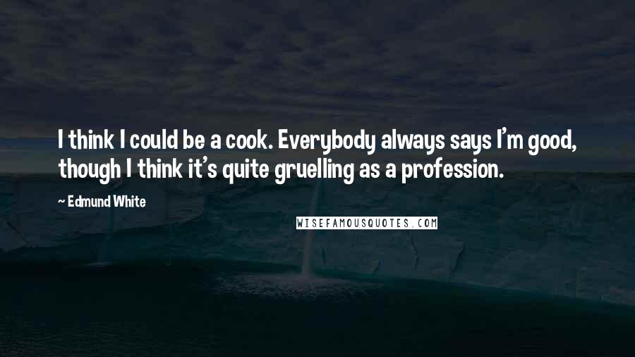 Edmund White Quotes: I think I could be a cook. Everybody always says I'm good, though I think it's quite gruelling as a profession.