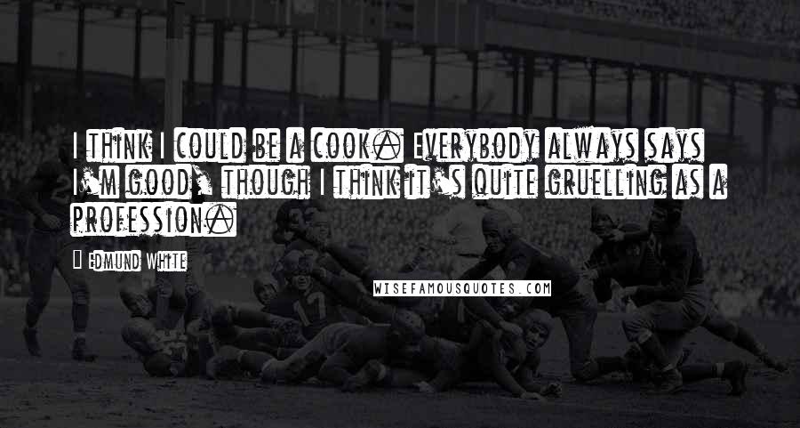 Edmund White Quotes: I think I could be a cook. Everybody always says I'm good, though I think it's quite gruelling as a profession.