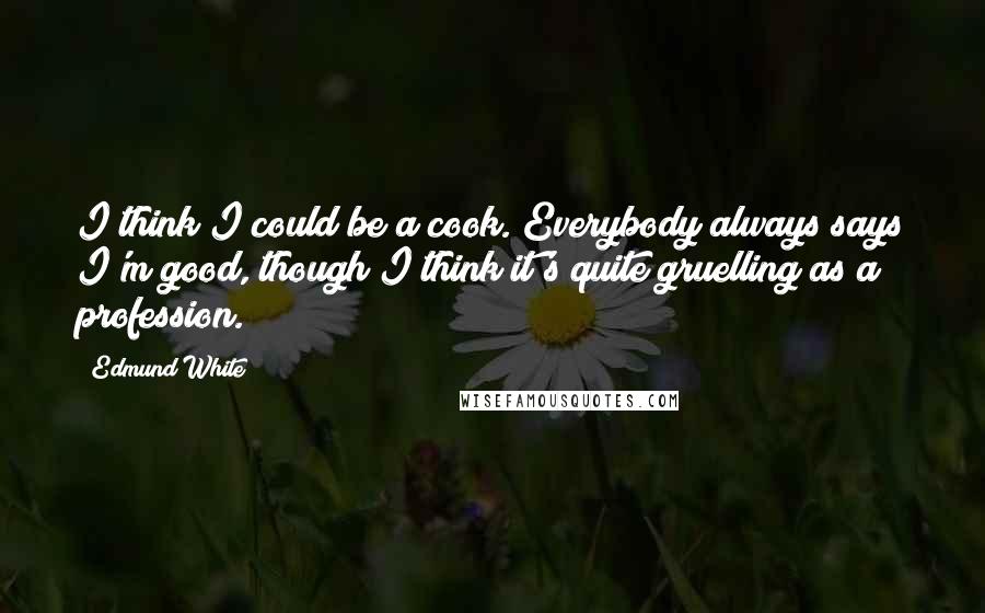 Edmund White Quotes: I think I could be a cook. Everybody always says I'm good, though I think it's quite gruelling as a profession.