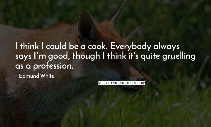Edmund White Quotes: I think I could be a cook. Everybody always says I'm good, though I think it's quite gruelling as a profession.