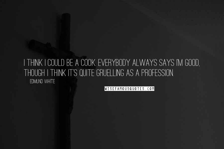 Edmund White Quotes: I think I could be a cook. Everybody always says I'm good, though I think it's quite gruelling as a profession.