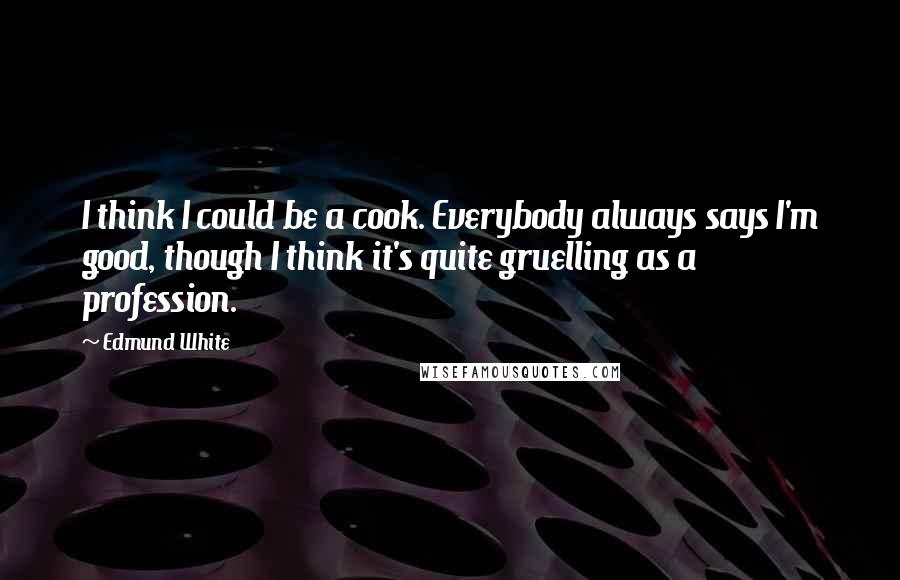 Edmund White Quotes: I think I could be a cook. Everybody always says I'm good, though I think it's quite gruelling as a profession.