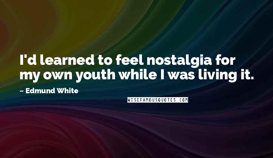 Edmund White Quotes: I'd learned to feel nostalgia for my own youth while I was living it.