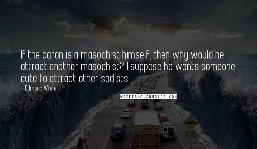 Edmund White Quotes: If the baron is a masochist himself, then why would he attract another masochist? I suppose he wants someone cute to attract other sadists.