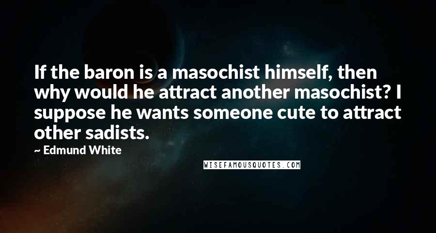 Edmund White Quotes: If the baron is a masochist himself, then why would he attract another masochist? I suppose he wants someone cute to attract other sadists.