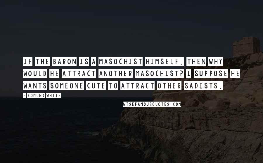 Edmund White Quotes: If the baron is a masochist himself, then why would he attract another masochist? I suppose he wants someone cute to attract other sadists.