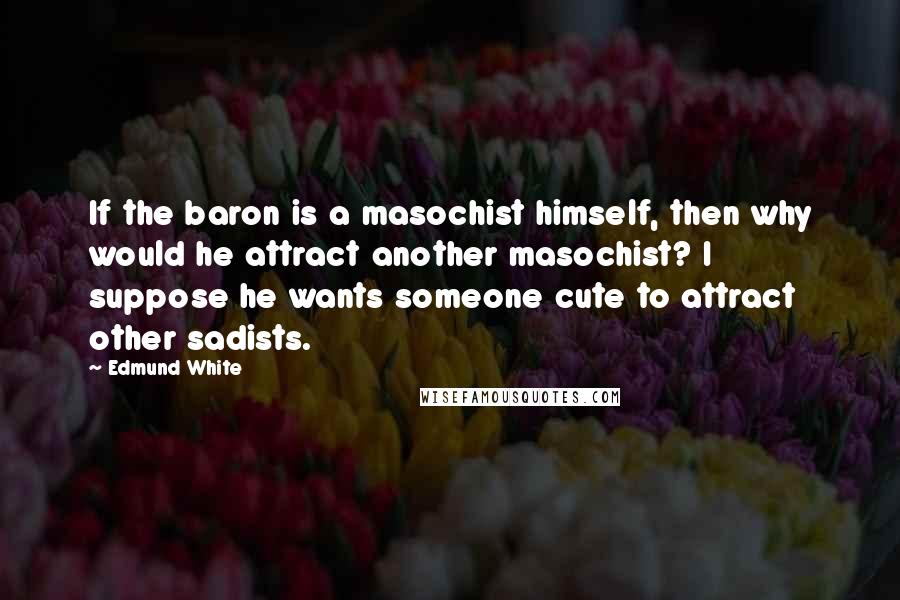 Edmund White Quotes: If the baron is a masochist himself, then why would he attract another masochist? I suppose he wants someone cute to attract other sadists.