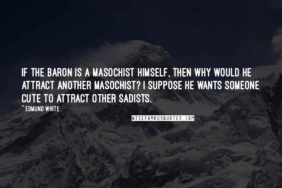 Edmund White Quotes: If the baron is a masochist himself, then why would he attract another masochist? I suppose he wants someone cute to attract other sadists.