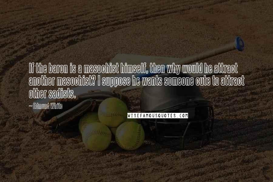 Edmund White Quotes: If the baron is a masochist himself, then why would he attract another masochist? I suppose he wants someone cute to attract other sadists.