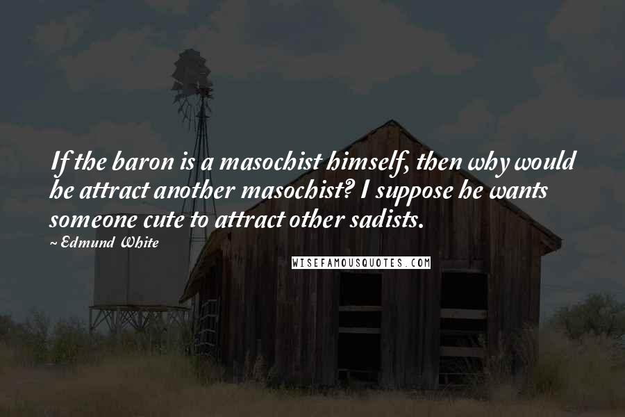 Edmund White Quotes: If the baron is a masochist himself, then why would he attract another masochist? I suppose he wants someone cute to attract other sadists.