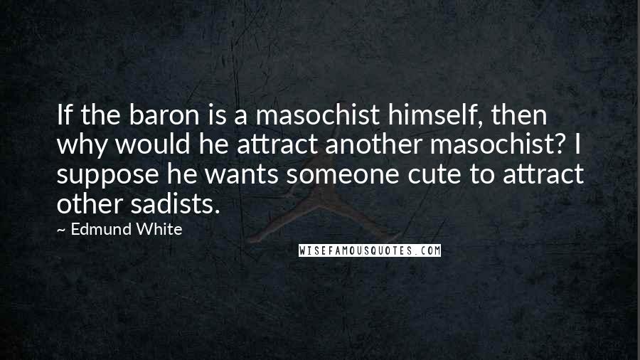 Edmund White Quotes: If the baron is a masochist himself, then why would he attract another masochist? I suppose he wants someone cute to attract other sadists.