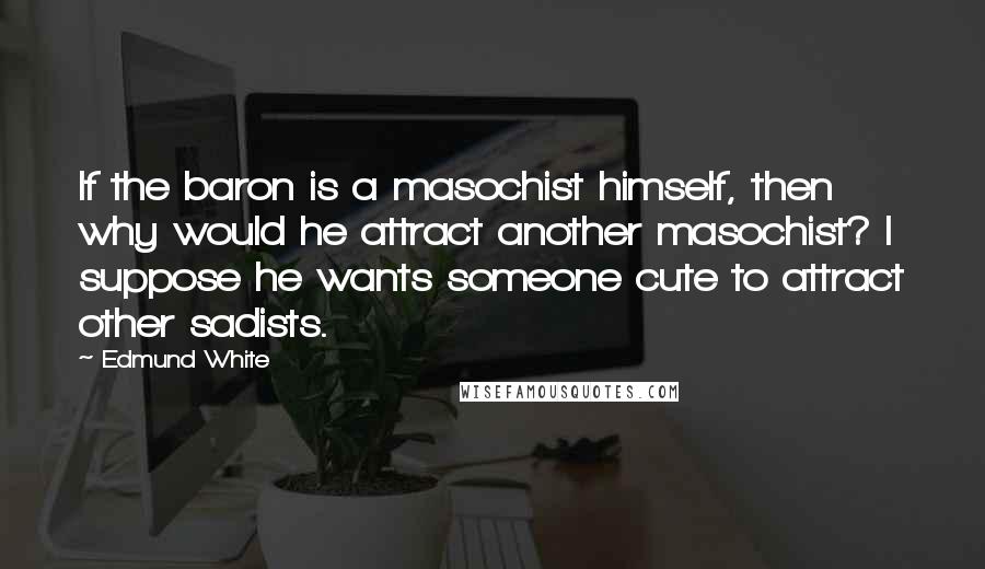 Edmund White Quotes: If the baron is a masochist himself, then why would he attract another masochist? I suppose he wants someone cute to attract other sadists.