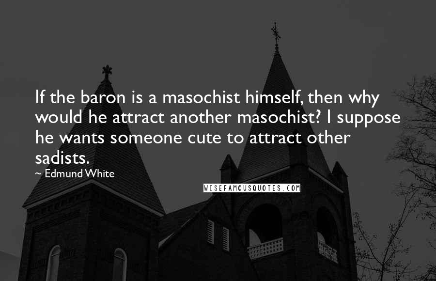 Edmund White Quotes: If the baron is a masochist himself, then why would he attract another masochist? I suppose he wants someone cute to attract other sadists.