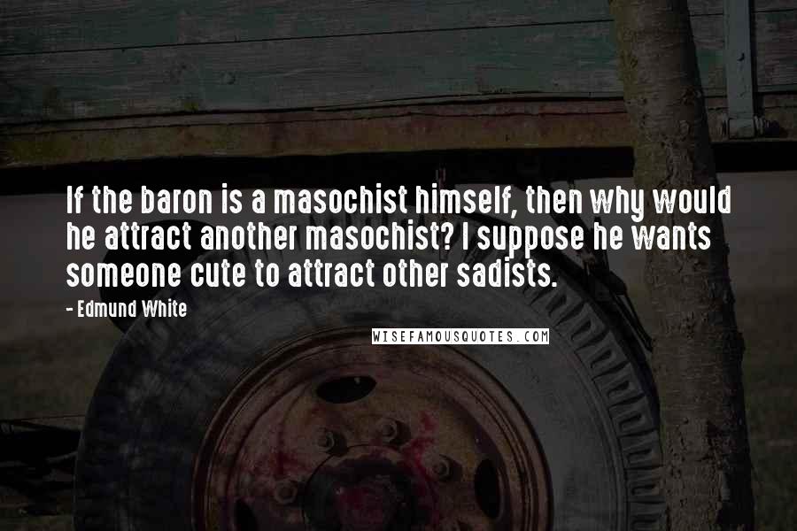 Edmund White Quotes: If the baron is a masochist himself, then why would he attract another masochist? I suppose he wants someone cute to attract other sadists.