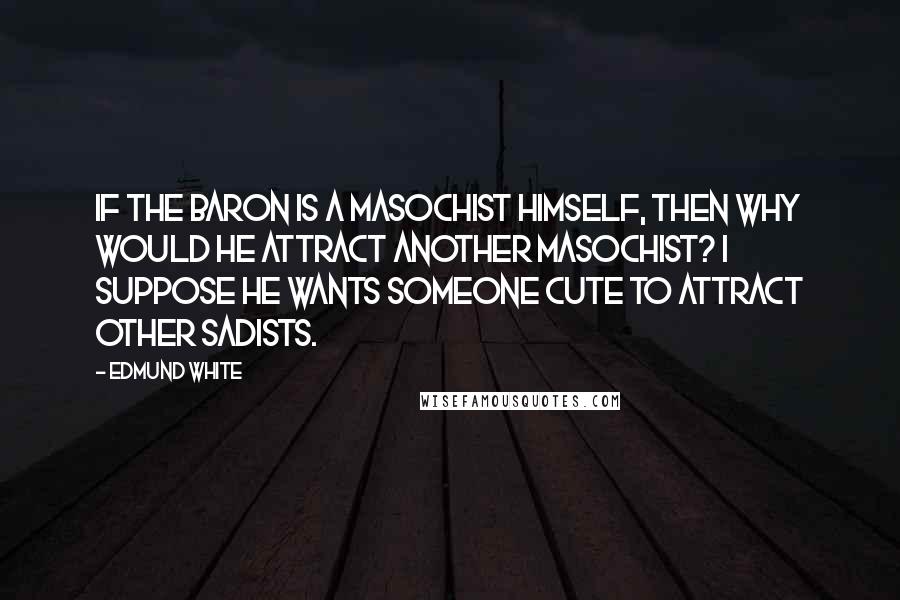 Edmund White Quotes: If the baron is a masochist himself, then why would he attract another masochist? I suppose he wants someone cute to attract other sadists.