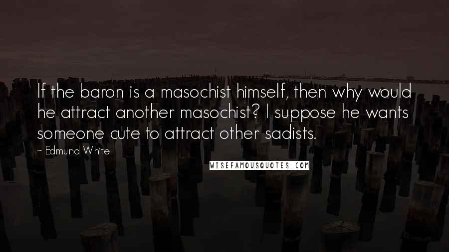 Edmund White Quotes: If the baron is a masochist himself, then why would he attract another masochist? I suppose he wants someone cute to attract other sadists.