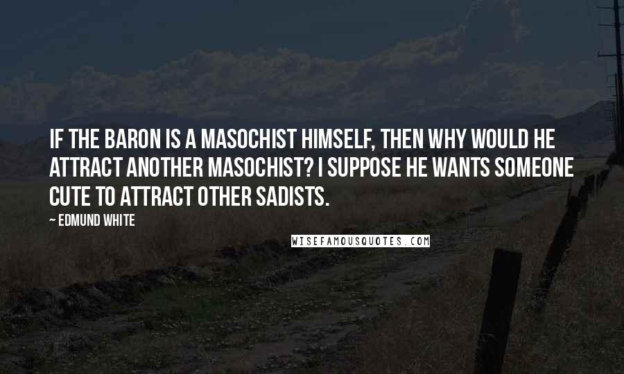 Edmund White Quotes: If the baron is a masochist himself, then why would he attract another masochist? I suppose he wants someone cute to attract other sadists.