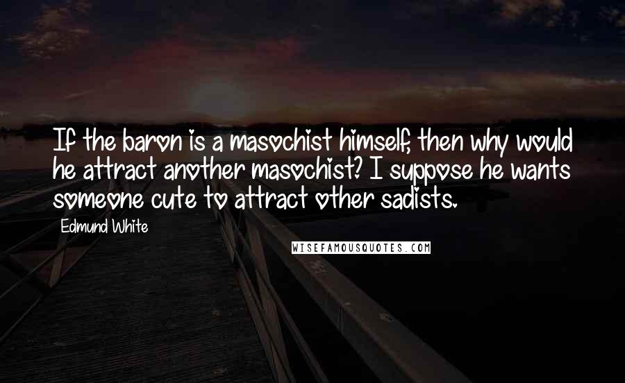 Edmund White Quotes: If the baron is a masochist himself, then why would he attract another masochist? I suppose he wants someone cute to attract other sadists.