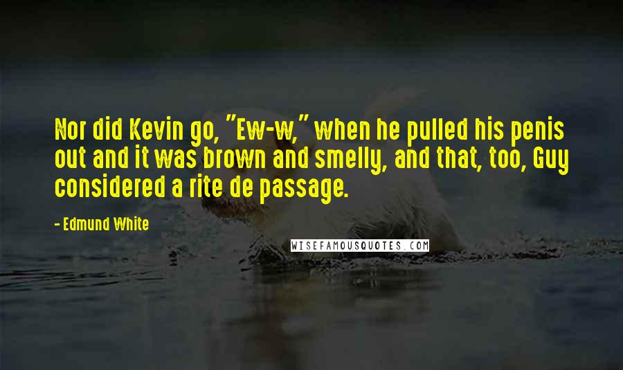 Edmund White Quotes: Nor did Kevin go, "Ew-w," when he pulled his penis out and it was brown and smelly, and that, too, Guy considered a rite de passage.