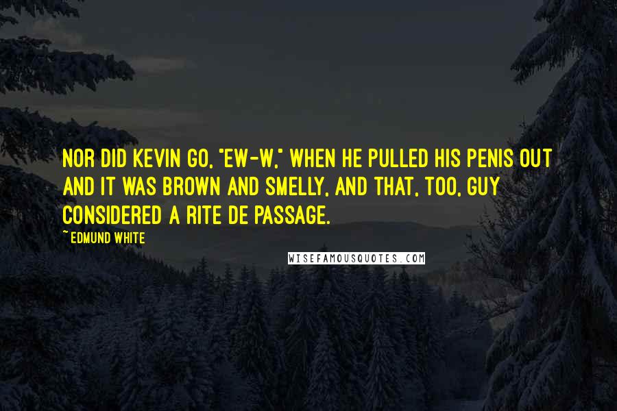 Edmund White Quotes: Nor did Kevin go, "Ew-w," when he pulled his penis out and it was brown and smelly, and that, too, Guy considered a rite de passage.