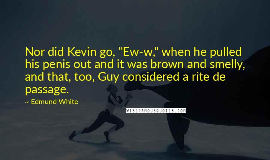 Edmund White Quotes: Nor did Kevin go, "Ew-w," when he pulled his penis out and it was brown and smelly, and that, too, Guy considered a rite de passage.