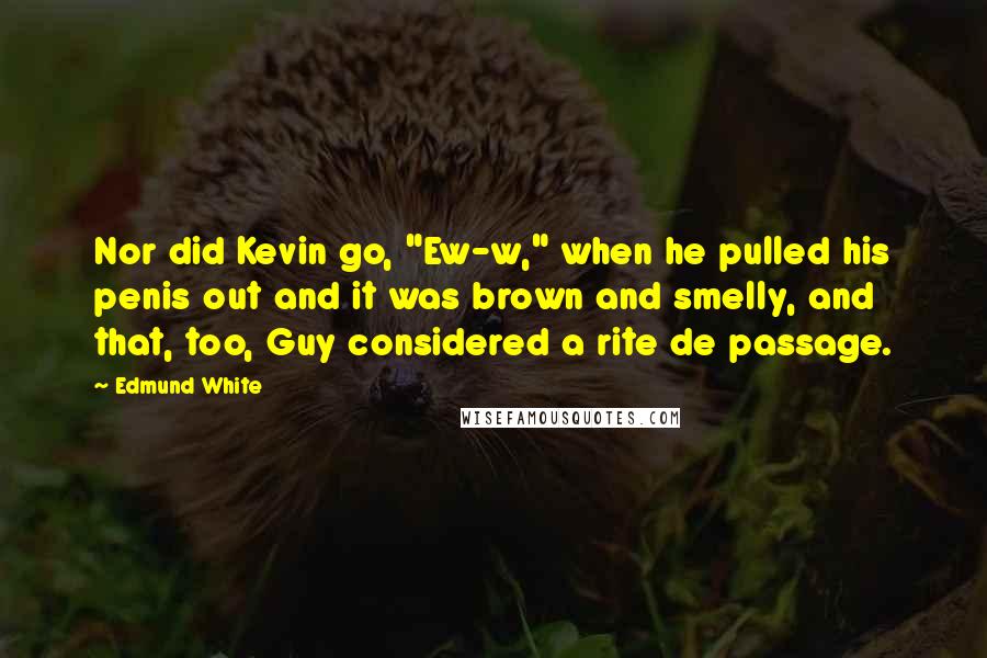 Edmund White Quotes: Nor did Kevin go, "Ew-w," when he pulled his penis out and it was brown and smelly, and that, too, Guy considered a rite de passage.