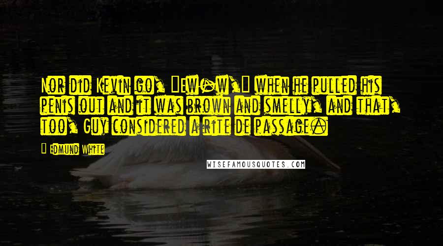 Edmund White Quotes: Nor did Kevin go, "Ew-w," when he pulled his penis out and it was brown and smelly, and that, too, Guy considered a rite de passage.