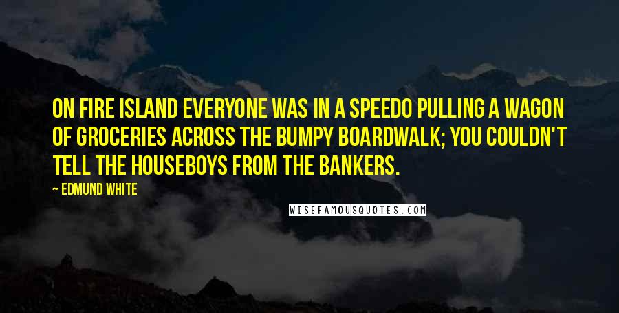 Edmund White Quotes: On Fire Island everyone was in a Speedo pulling a wagon of groceries across the bumpy boardwalk; you couldn't tell the houseboys from the bankers.