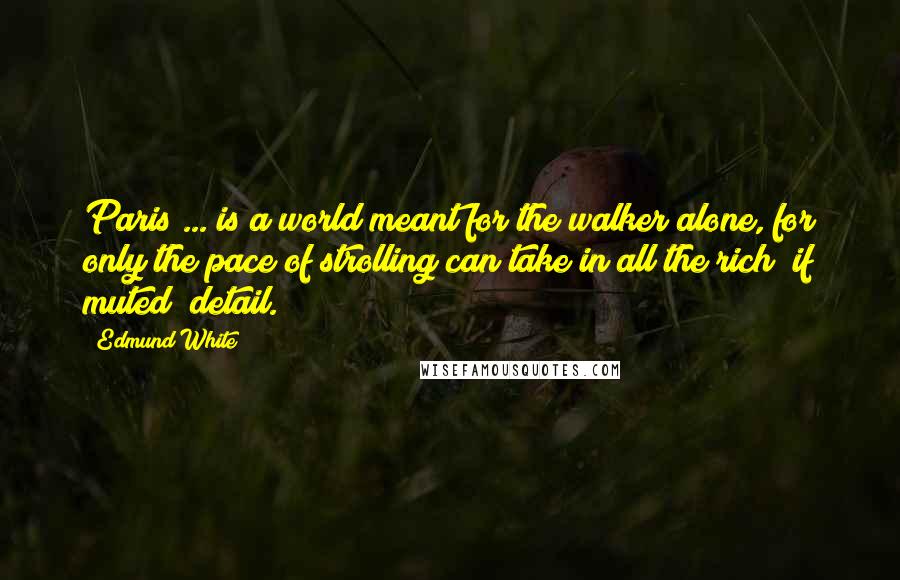Edmund White Quotes: Paris ... is a world meant for the walker alone, for only the pace of strolling can take in all the rich (if muted) detail.