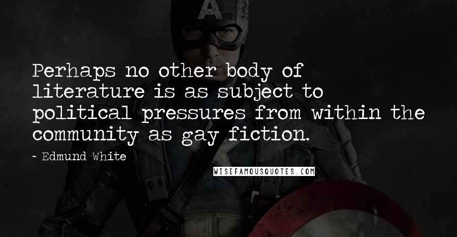 Edmund White Quotes: Perhaps no other body of literature is as subject to political pressures from within the community as gay fiction.